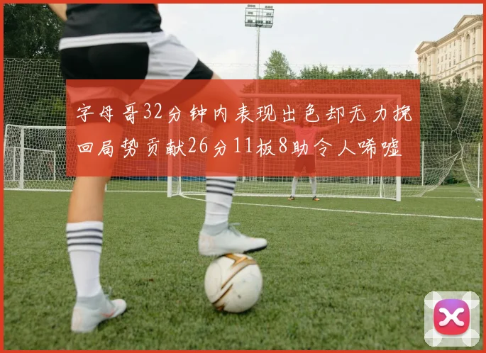 字母哥32分钟内表现出色却无力挽回局势贡献26分11板8助令人唏嘘