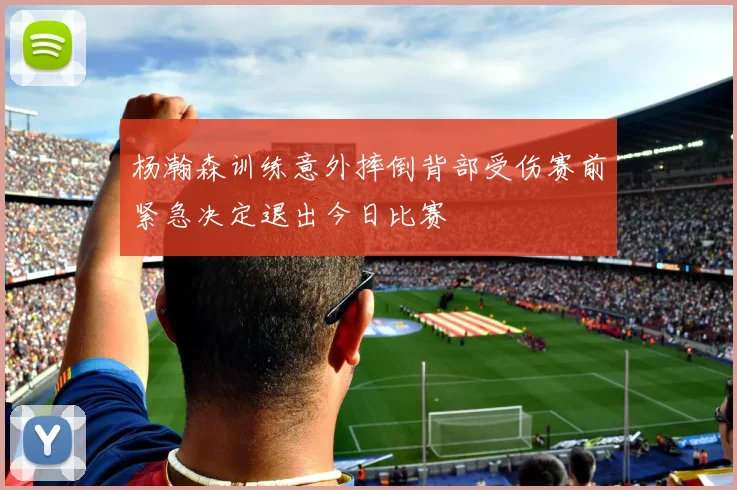 杨瀚森训练意外摔倒背部受伤赛前紧急决定退出今日比赛