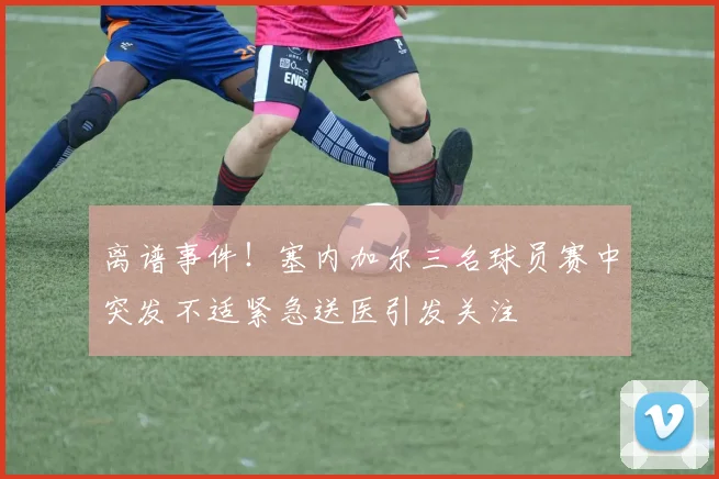 离谱事件！塞内加尔三名球员赛中突发不适紧急送医引发关注