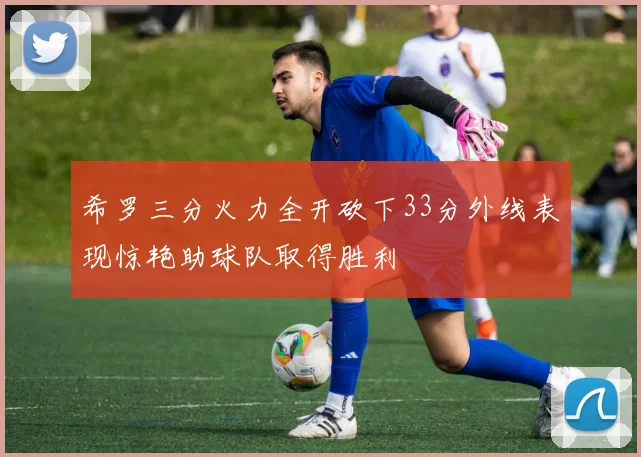 希罗三分火力全开砍下33分外线表现惊艳助球队取得胜利