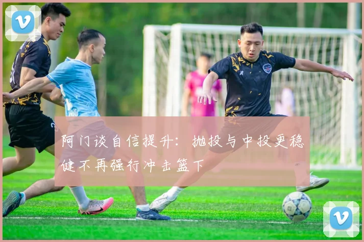 阿门谈自信提升：抛投与中投更稳健不再强行冲击篮下