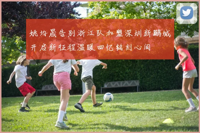 姚均晟告别浙江队加盟深圳新鹏城开启新征程温暖回忆铭刻心间