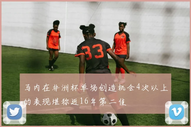 马内在非洲杯单场创造机会4次以上的表现堪称近16年第二佳
