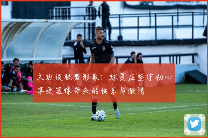 文班谈联盟形象：球员应坚守初心享受篮球带来的快乐与激情