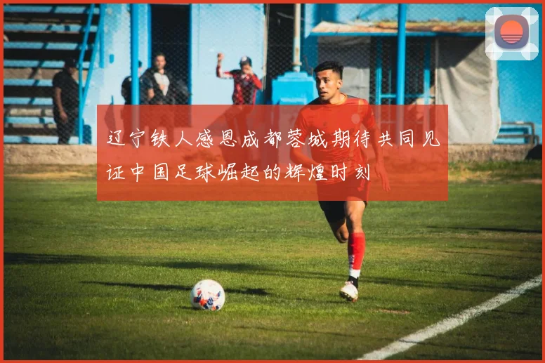 辽宁铁人感恩成都蓉城期待共同见证中国足球崛起的辉煌时刻