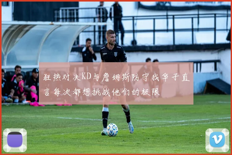 狂热对决KD与詹姆斯防守我华子直言每次都想挑战他们的极限