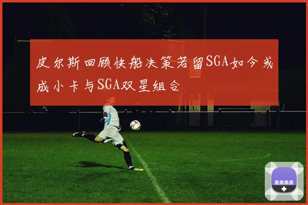 皮尔斯回顾快船决策若留SGA如今或成小卡与SGA双星组合