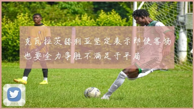 克瓦拉茨赫利亚坚定表示即使客场也要全力争胜不满足于平局