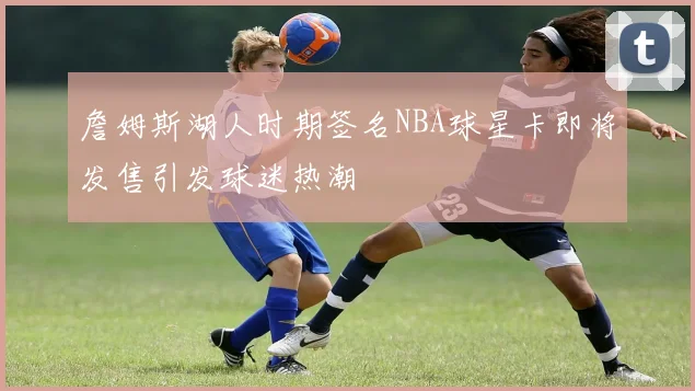 詹姆斯湖人时期签名NBA球星卡即将发售引发球迷热潮