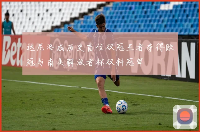 达尼洛成历史首位双冠王者夺得欧冠与南美解放者杯双料冠军