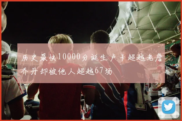历史最快10000分诞生卢卡超越老詹乔丹却被他人超越67场
