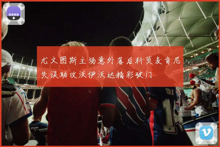 尤文图斯主场意外落后科莫麦肯尼失误助攻沃伊沃达精彩破门