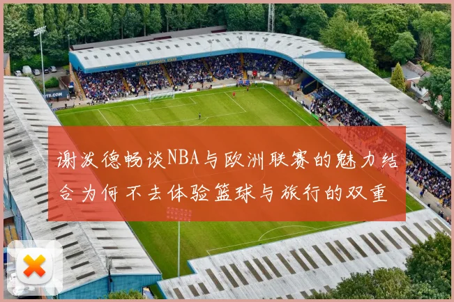 谢泼德畅谈NBA与欧洲联赛的魅力结合为何不去体验篮球与旅行的双重乐趣
