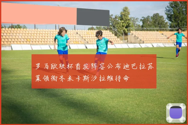 罗马欧联杯首发阵容公布迪巴拉苏莱领衔齐米卡斯沙拉维待命