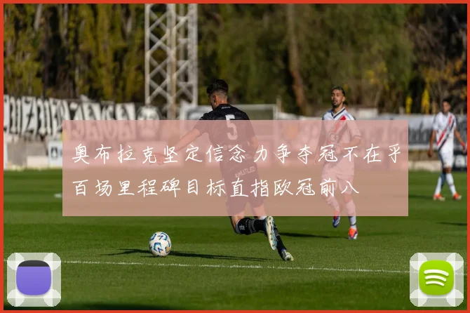 奥布拉克坚定信念力争夺冠不在乎百场里程碑目标直指欧冠前八