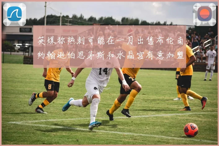 英媒称热刺可能在一月出售布伦南约翰逊伯恩茅斯和水晶宫有意加盟