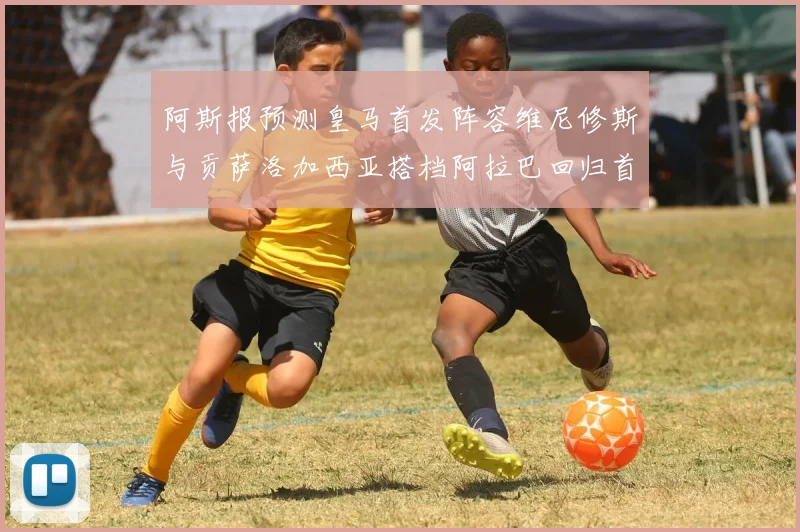 阿斯报预测皇马首发阵容维尼修斯与贡萨洛加西亚搭档阿拉巴回归首发位置