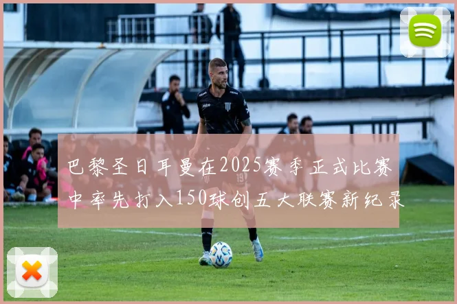 巴黎圣日耳曼在2025赛季正式比赛中率先打入150球创五大联赛新纪录