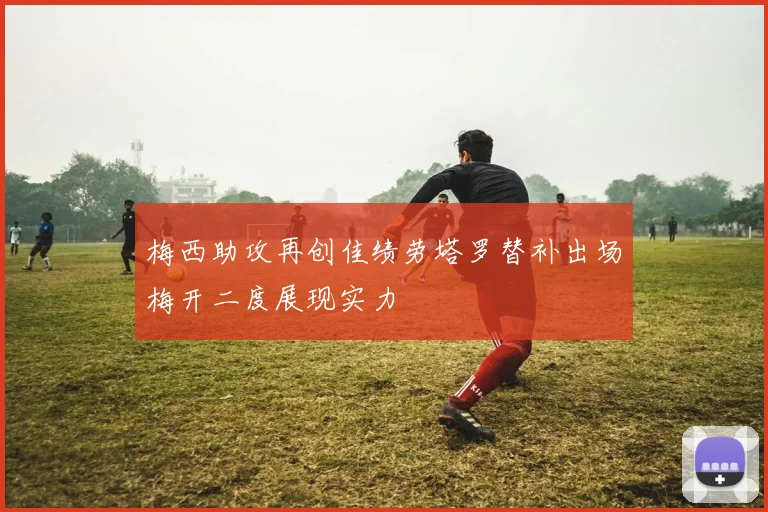 梅西助攻再创佳绩劳塔罗替补出场梅开二度展现实力