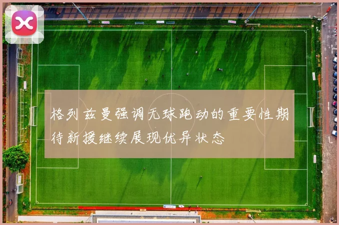 格列兹曼强调无球跑动的重要性期待新援继续展现优异状态