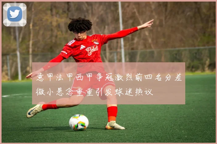 意甲法甲西甲争冠激烈前四名分差微小悬念重重引发球迷热议