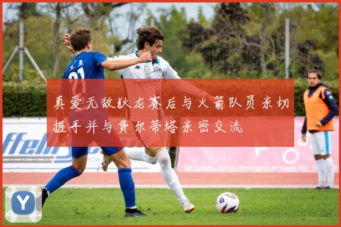 真爱无敌狄龙赛后与火箭队员亲切握手并与费尔蒂塔亲密交流