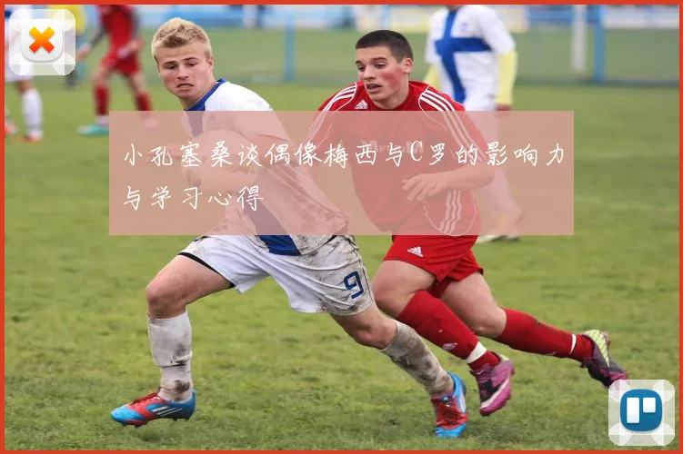 小孔塞桑谈偶像梅西与C罗的影响力与学习心得