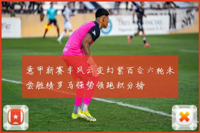 意甲新赛季风云变幻紫百合六轮未尝胜绩罗马强势领跑积分榜