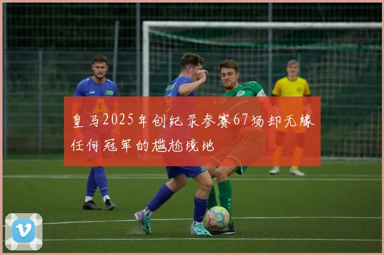 皇马2025年创纪录参赛67场却无缘任何冠军的尴尬境地
